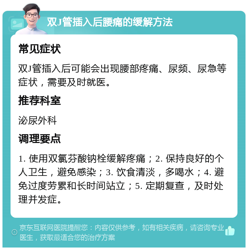 双J管插入后腰痛的缓解方法 常见症状 双J管插入后可能会出现腰部疼痛、尿频、尿急等症状，需要及时就医。 推荐科室 泌尿外科 调理要点 1. 使用双氯芬酸钠栓缓解疼痛；2. 保持良好的个人卫生，避免感染；3. 饮食清淡，多喝水；4. 避免过度劳累和长时间站立；5. 定期复查，及时处理并发症。