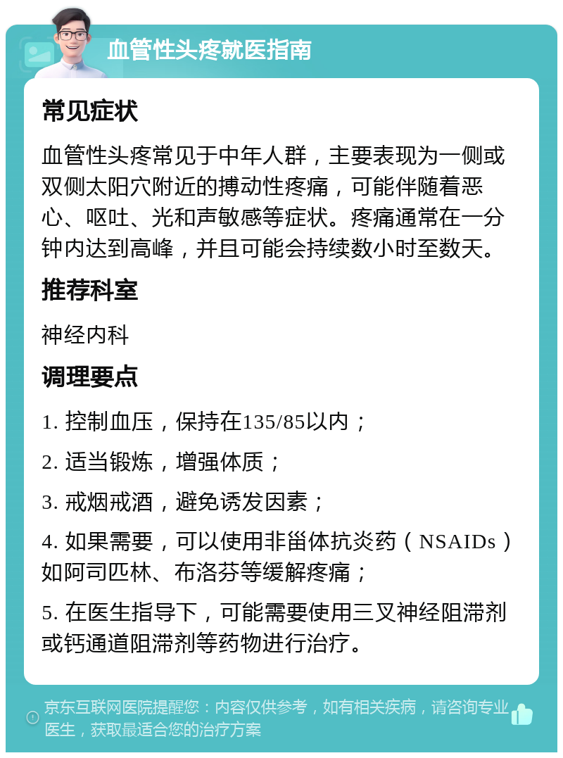 血管性头疼就医指南 常见症状 血管性头疼常见于中年人群，主要表现为一侧或双侧太阳穴附近的搏动性疼痛，可能伴随着恶心、呕吐、光和声敏感等症状。疼痛通常在一分钟内达到高峰，并且可能会持续数小时至数天。 推荐科室 神经内科 调理要点 1. 控制血压，保持在135/85以内； 2. 适当锻炼，增强体质； 3. 戒烟戒酒，避免诱发因素； 4. 如果需要，可以使用非甾体抗炎药（NSAIDs）如阿司匹林、布洛芬等缓解疼痛； 5. 在医生指导下，可能需要使用三叉神经阻滞剂或钙通道阻滞剂等药物进行治疗。