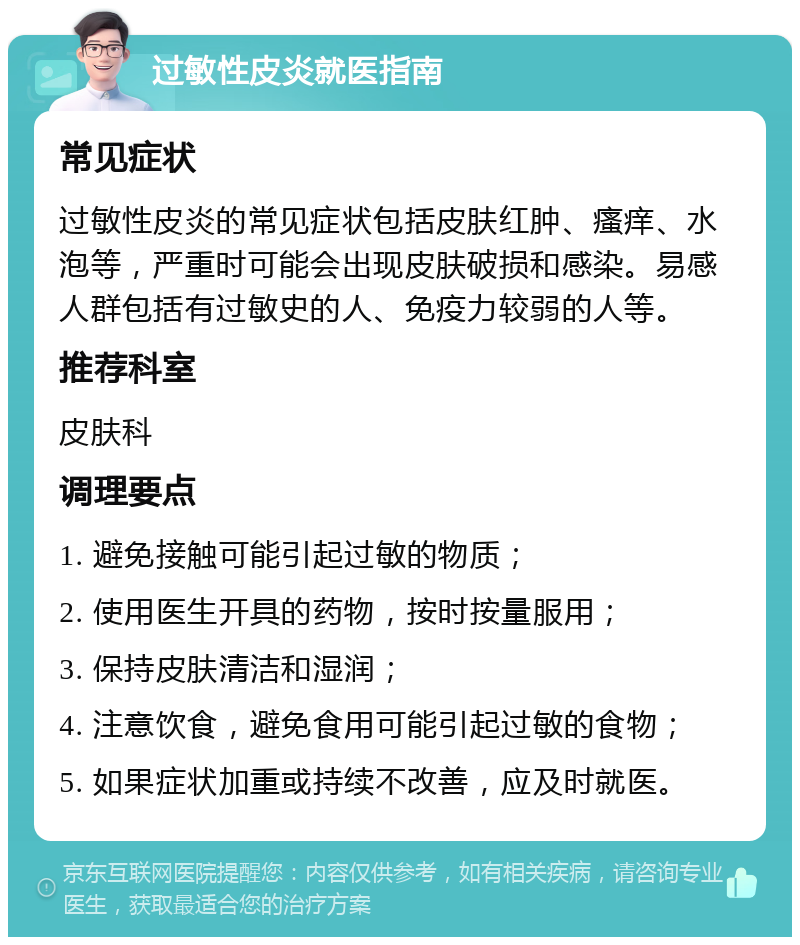 过敏性皮炎就医指南 常见症状 过敏性皮炎的常见症状包括皮肤红肿、瘙痒、水泡等，严重时可能会出现皮肤破损和感染。易感人群包括有过敏史的人、免疫力较弱的人等。 推荐科室 皮肤科 调理要点 1. 避免接触可能引起过敏的物质； 2. 使用医生开具的药物，按时按量服用； 3. 保持皮肤清洁和湿润； 4. 注意饮食，避免食用可能引起过敏的食物； 5. 如果症状加重或持续不改善，应及时就医。