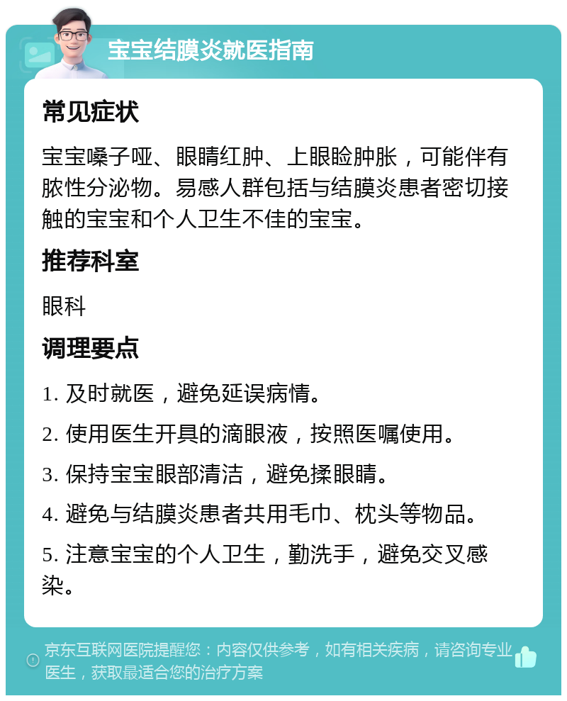 宝宝结膜炎就医指南 常见症状 宝宝嗓子哑、眼睛红肿、上眼睑肿胀，可能伴有脓性分泌物。易感人群包括与结膜炎患者密切接触的宝宝和个人卫生不佳的宝宝。 推荐科室 眼科 调理要点 1. 及时就医，避免延误病情。 2. 使用医生开具的滴眼液，按照医嘱使用。 3. 保持宝宝眼部清洁，避免揉眼睛。 4. 避免与结膜炎患者共用毛巾、枕头等物品。 5. 注意宝宝的个人卫生，勤洗手，避免交叉感染。