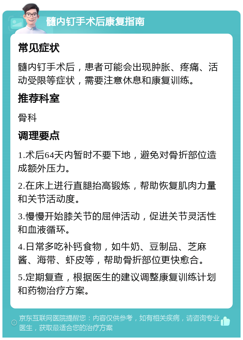 髓内钉手术后康复指南 常见症状 髓内钉手术后，患者可能会出现肿胀、疼痛、活动受限等症状，需要注意休息和康复训练。 推荐科室 骨科 调理要点 1.术后64天内暂时不要下地，避免对骨折部位造成额外压力。 2.在床上进行直腿抬高锻炼，帮助恢复肌肉力量和关节活动度。 3.慢慢开始膝关节的屈伸活动，促进关节灵活性和血液循环。 4.日常多吃补钙食物，如牛奶、豆制品、芝麻酱、海带、虾皮等，帮助骨折部位更快愈合。 5.定期复查，根据医生的建议调整康复训练计划和药物治疗方案。