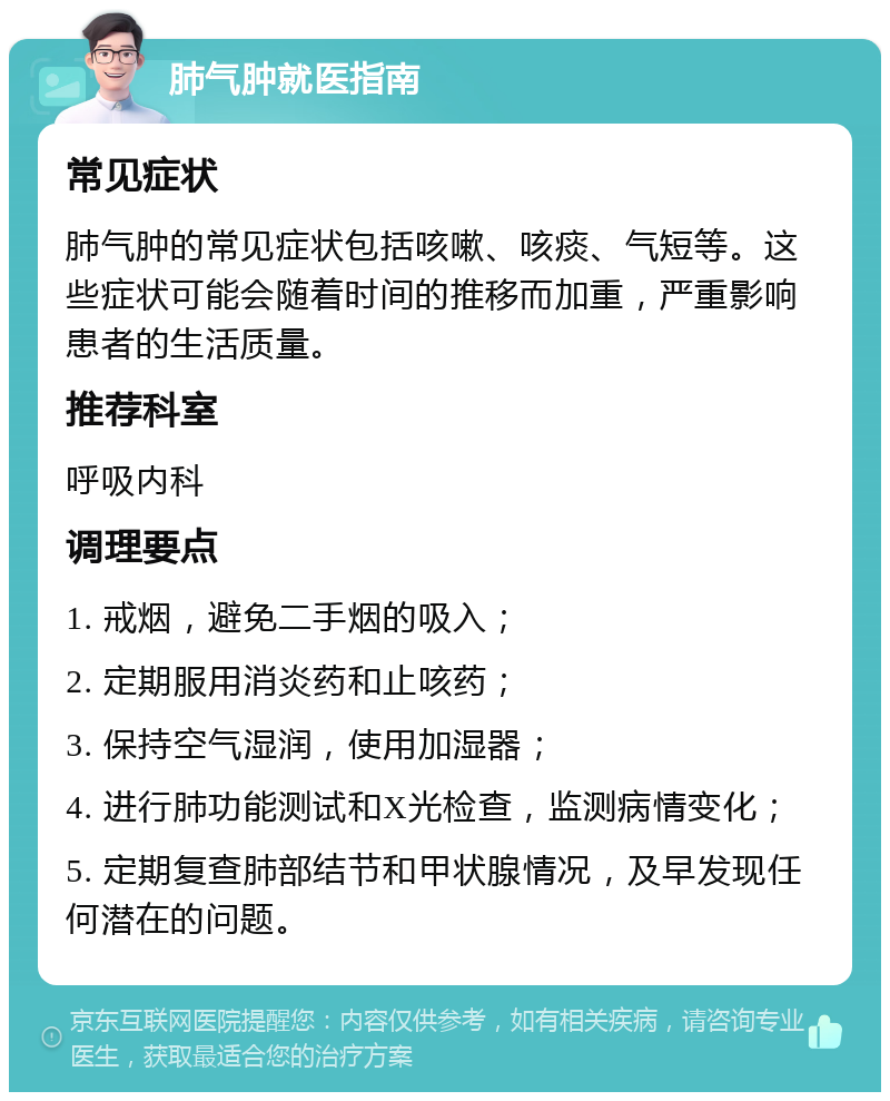 肺气肿就医指南 常见症状 肺气肿的常见症状包括咳嗽、咳痰、气短等。这些症状可能会随着时间的推移而加重，严重影响患者的生活质量。 推荐科室 呼吸内科 调理要点 1. 戒烟，避免二手烟的吸入； 2. 定期服用消炎药和止咳药； 3. 保持空气湿润，使用加湿器； 4. 进行肺功能测试和X光检查，监测病情变化； 5. 定期复查肺部结节和甲状腺情况，及早发现任何潜在的问题。