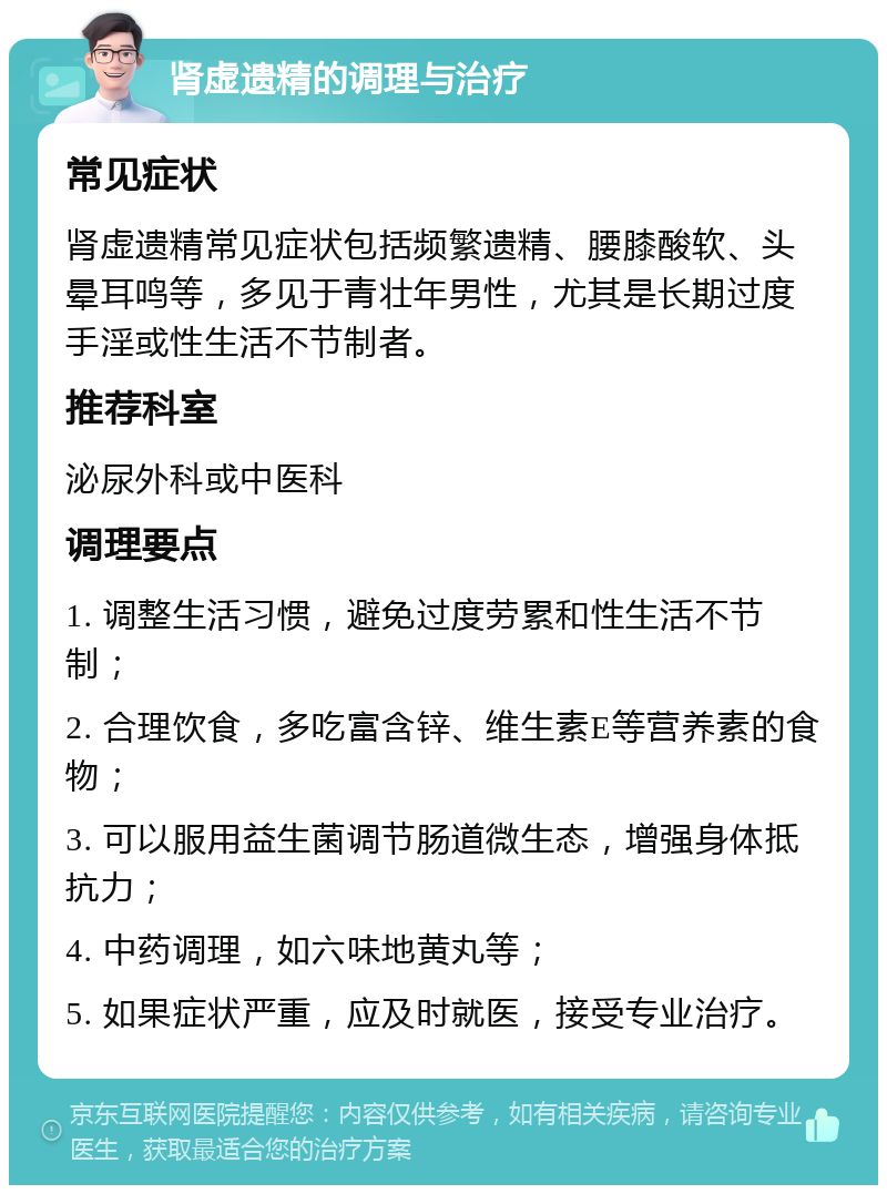 肾虚遗精的调理与治疗 常见症状 肾虚遗精常见症状包括频繁遗精、腰膝酸软、头晕耳鸣等，多见于青壮年男性，尤其是长期过度手淫或性生活不节制者。 推荐科室 泌尿外科或中医科 调理要点 1. 调整生活习惯，避免过度劳累和性生活不节制； 2. 合理饮食，多吃富含锌、维生素E等营养素的食物； 3. 可以服用益生菌调节肠道微生态，增强身体抵抗力； 4. 中药调理，如六味地黄丸等； 5. 如果症状严重，应及时就医，接受专业治疗。