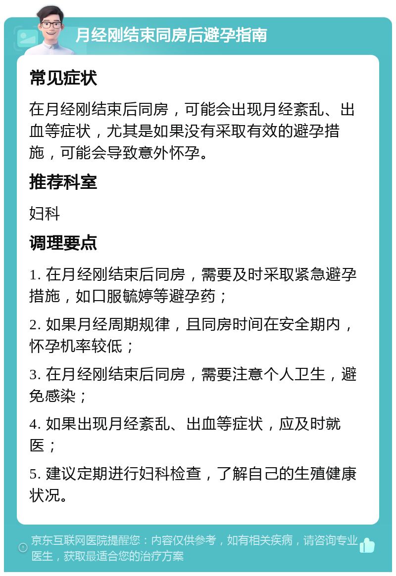 月经刚结束同房后避孕指南 常见症状 在月经刚结束后同房，可能会出现月经紊乱、出血等症状，尤其是如果没有采取有效的避孕措施，可能会导致意外怀孕。 推荐科室 妇科 调理要点 1. 在月经刚结束后同房，需要及时采取紧急避孕措施，如口服毓婷等避孕药； 2. 如果月经周期规律，且同房时间在安全期内，怀孕机率较低； 3. 在月经刚结束后同房，需要注意个人卫生，避免感染； 4. 如果出现月经紊乱、出血等症状，应及时就医； 5. 建议定期进行妇科检查，了解自己的生殖健康状况。