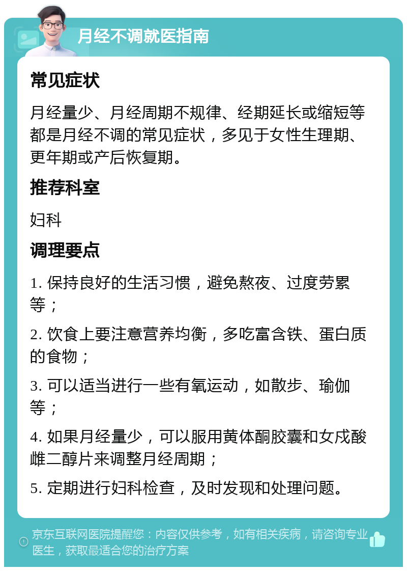 月经不调就医指南 常见症状 月经量少、月经周期不规律、经期延长或缩短等都是月经不调的常见症状，多见于女性生理期、更年期或产后恢复期。 推荐科室 妇科 调理要点 1. 保持良好的生活习惯，避免熬夜、过度劳累等； 2. 饮食上要注意营养均衡，多吃富含铁、蛋白质的食物； 3. 可以适当进行一些有氧运动，如散步、瑜伽等； 4. 如果月经量少，可以服用黄体酮胶囊和女戍酸雌二醇片来调整月经周期； 5. 定期进行妇科检查，及时发现和处理问题。