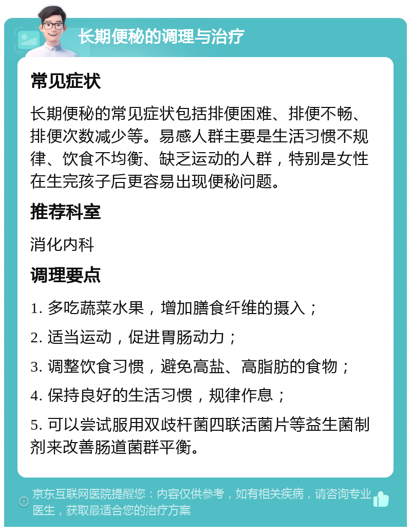 长期便秘的调理与治疗 常见症状 长期便秘的常见症状包括排便困难、排便不畅、排便次数减少等。易感人群主要是生活习惯不规律、饮食不均衡、缺乏运动的人群，特别是女性在生完孩子后更容易出现便秘问题。 推荐科室 消化内科 调理要点 1. 多吃蔬菜水果，增加膳食纤维的摄入； 2. 适当运动，促进胃肠动力； 3. 调整饮食习惯，避免高盐、高脂肪的食物； 4. 保持良好的生活习惯，规律作息； 5. 可以尝试服用双歧杆菌四联活菌片等益生菌制剂来改善肠道菌群平衡。