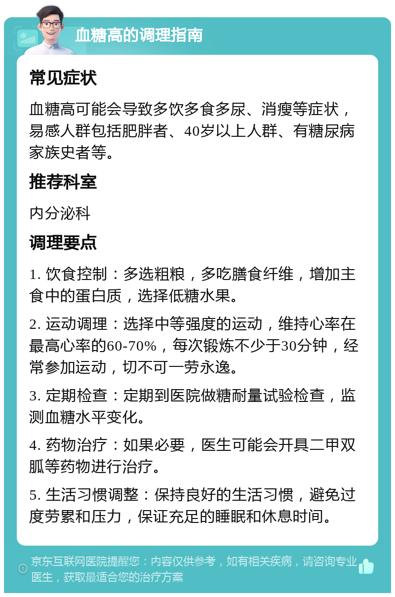 血糖高的调理指南 常见症状 血糖高可能会导致多饮多食多尿、消瘦等症状，易感人群包括肥胖者、40岁以上人群、有糖尿病家族史者等。 推荐科室 内分泌科 调理要点 1. 饮食控制：多选粗粮，多吃膳食纤维，增加主食中的蛋白质，选择低糖水果。 2. 运动调理：选择中等强度的运动，维持心率在最高心率的60-70%，每次锻炼不少于30分钟，经常参加运动，切不可一劳永逸。 3. 定期检查：定期到医院做糖耐量试验检查，监测血糖水平变化。 4. 药物治疗：如果必要，医生可能会开具二甲双胍等药物进行治疗。 5. 生活习惯调整：保持良好的生活习惯，避免过度劳累和压力，保证充足的睡眠和休息时间。