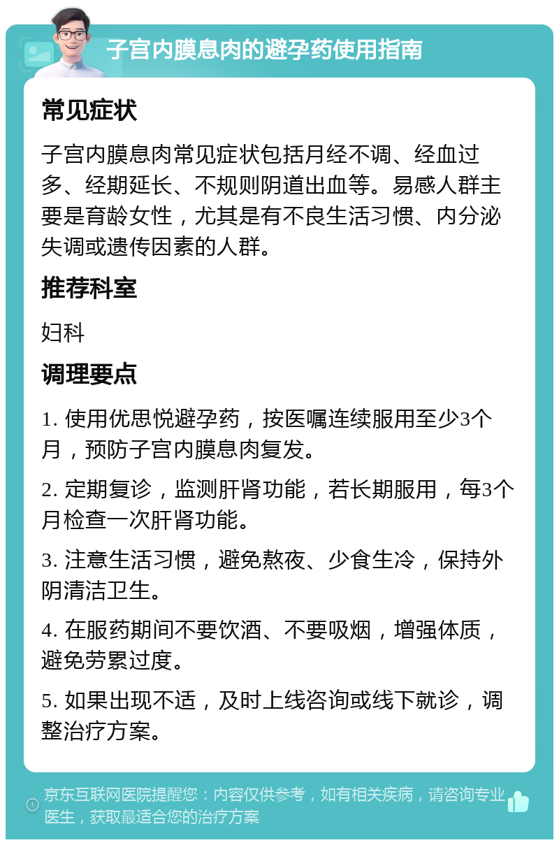 子宫内膜息肉的避孕药使用指南 常见症状 子宫内膜息肉常见症状包括月经不调、经血过多、经期延长、不规则阴道出血等。易感人群主要是育龄女性，尤其是有不良生活习惯、内分泌失调或遗传因素的人群。 推荐科室 妇科 调理要点 1. 使用优思悦避孕药，按医嘱连续服用至少3个月，预防子宫内膜息肉复发。 2. 定期复诊，监测肝肾功能，若长期服用，每3个月检查一次肝肾功能。 3. 注意生活习惯，避免熬夜、少食生冷，保持外阴清洁卫生。 4. 在服药期间不要饮酒、不要吸烟，增强体质，避免劳累过度。 5. 如果出现不适，及时上线咨询或线下就诊，调整治疗方案。