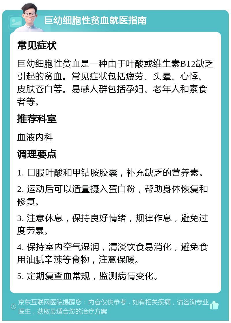 巨幼细胞性贫血就医指南 常见症状 巨幼细胞性贫血是一种由于叶酸或维生素B12缺乏引起的贫血。常见症状包括疲劳、头晕、心悸、皮肤苍白等。易感人群包括孕妇、老年人和素食者等。 推荐科室 血液内科 调理要点 1. 口服叶酸和甲钴胺胶囊，补充缺乏的营养素。 2. 运动后可以适量摄入蛋白粉，帮助身体恢复和修复。 3. 注意休息，保持良好情绪，规律作息，避免过度劳累。 4. 保持室内空气湿润，清淡饮食易消化，避免食用油腻辛辣等食物，注意保暖。 5. 定期复查血常规，监测病情变化。