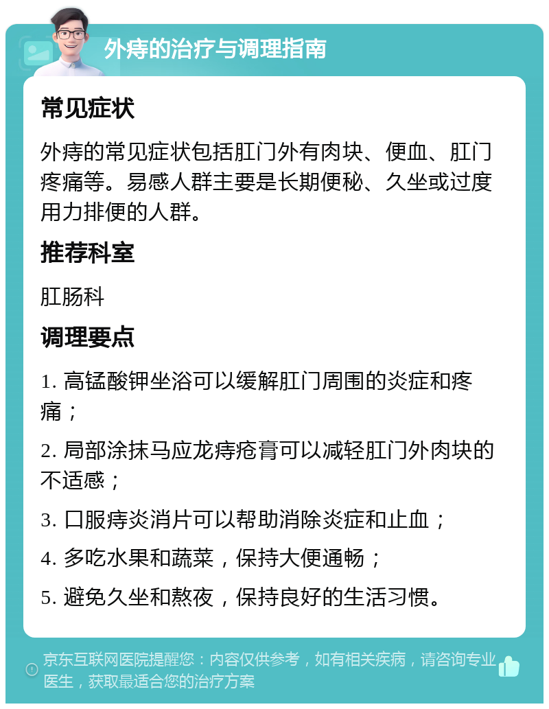 外痔的治疗与调理指南 常见症状 外痔的常见症状包括肛门外有肉块、便血、肛门疼痛等。易感人群主要是长期便秘、久坐或过度用力排便的人群。 推荐科室 肛肠科 调理要点 1. 高锰酸钾坐浴可以缓解肛门周围的炎症和疼痛； 2. 局部涂抹马应龙痔疮膏可以减轻肛门外肉块的不适感； 3. 口服痔炎消片可以帮助消除炎症和止血； 4. 多吃水果和蔬菜，保持大便通畅； 5. 避免久坐和熬夜，保持良好的生活习惯。