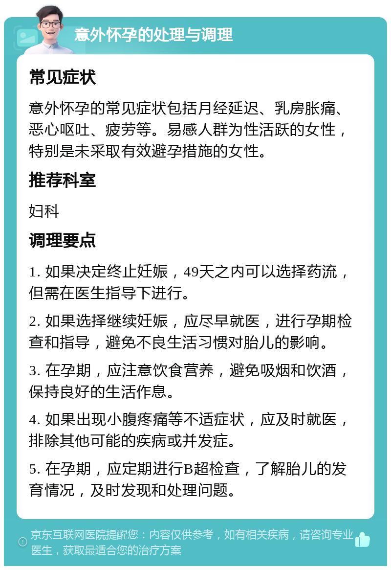 意外怀孕的处理与调理 常见症状 意外怀孕的常见症状包括月经延迟、乳房胀痛、恶心呕吐、疲劳等。易感人群为性活跃的女性，特别是未采取有效避孕措施的女性。 推荐科室 妇科 调理要点 1. 如果决定终止妊娠，49天之内可以选择药流，但需在医生指导下进行。 2. 如果选择继续妊娠，应尽早就医，进行孕期检查和指导，避免不良生活习惯对胎儿的影响。 3. 在孕期，应注意饮食营养，避免吸烟和饮酒，保持良好的生活作息。 4. 如果出现小腹疼痛等不适症状，应及时就医，排除其他可能的疾病或并发症。 5. 在孕期，应定期进行B超检查，了解胎儿的发育情况，及时发现和处理问题。