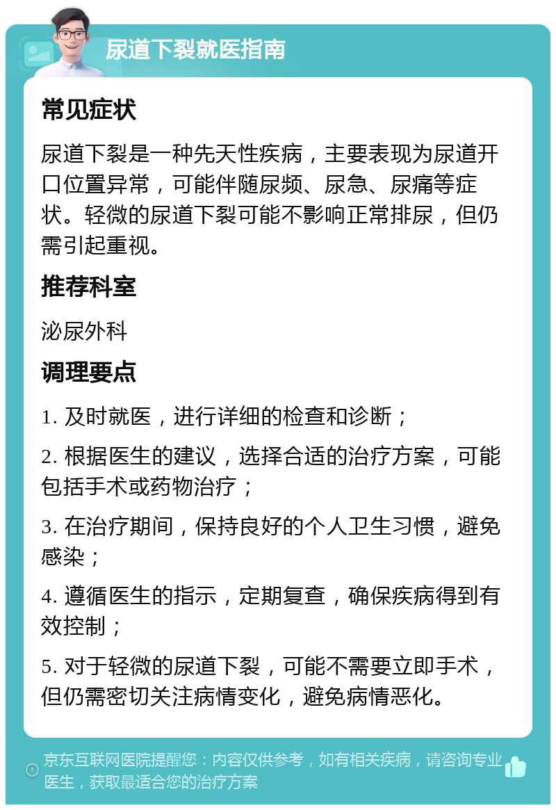 尿道下裂就医指南 常见症状 尿道下裂是一种先天性疾病，主要表现为尿道开口位置异常，可能伴随尿频、尿急、尿痛等症状。轻微的尿道下裂可能不影响正常排尿，但仍需引起重视。 推荐科室 泌尿外科 调理要点 1. 及时就医，进行详细的检查和诊断； 2. 根据医生的建议，选择合适的治疗方案，可能包括手术或药物治疗； 3. 在治疗期间，保持良好的个人卫生习惯，避免感染； 4. 遵循医生的指示，定期复查，确保疾病得到有效控制； 5. 对于轻微的尿道下裂，可能不需要立即手术，但仍需密切关注病情变化，避免病情恶化。