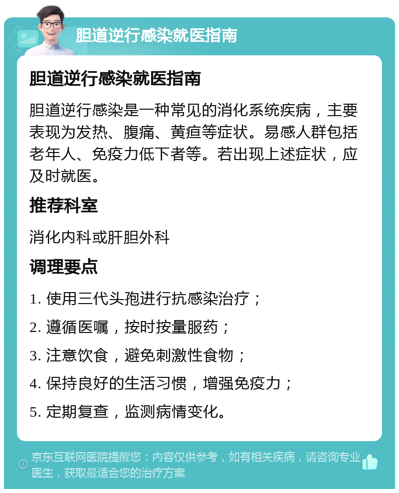 胆道逆行感染就医指南 胆道逆行感染就医指南 胆道逆行感染是一种常见的消化系统疾病，主要表现为发热、腹痛、黄疸等症状。易感人群包括老年人、免疫力低下者等。若出现上述症状，应及时就医。 推荐科室 消化内科或肝胆外科 调理要点 1. 使用三代头孢进行抗感染治疗； 2. 遵循医嘱，按时按量服药； 3. 注意饮食，避免刺激性食物； 4. 保持良好的生活习惯，增强免疫力； 5. 定期复查，监测病情变化。