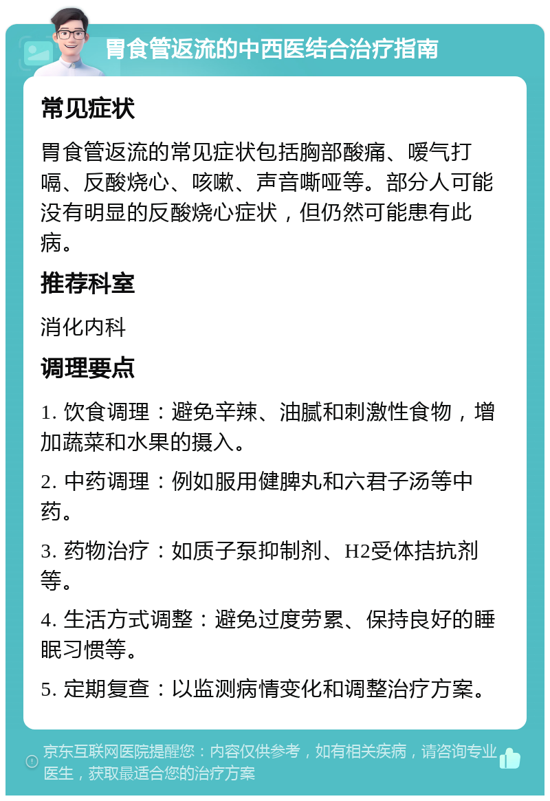 胃食管返流的中西医结合治疗指南 常见症状 胃食管返流的常见症状包括胸部酸痛、嗳气打嗝、反酸烧心、咳嗽、声音嘶哑等。部分人可能没有明显的反酸烧心症状，但仍然可能患有此病。 推荐科室 消化内科 调理要点 1. 饮食调理：避免辛辣、油腻和刺激性食物，增加蔬菜和水果的摄入。 2. 中药调理：例如服用健脾丸和六君子汤等中药。 3. 药物治疗：如质子泵抑制剂、H2受体拮抗剂等。 4. 生活方式调整：避免过度劳累、保持良好的睡眠习惯等。 5. 定期复查：以监测病情变化和调整治疗方案。