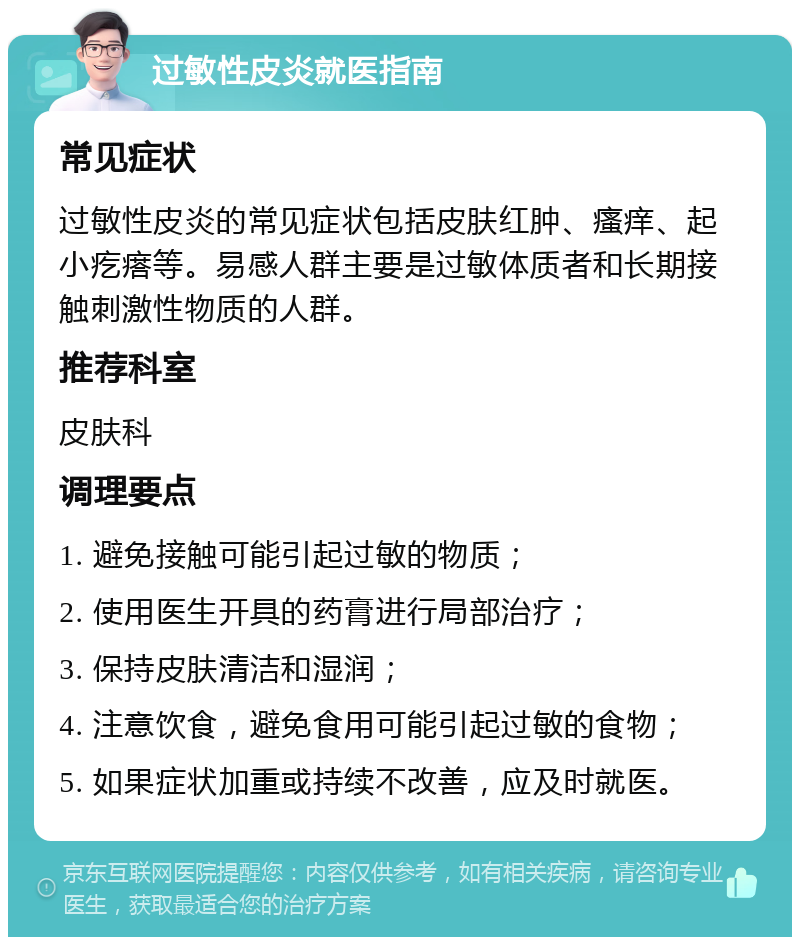 过敏性皮炎就医指南 常见症状 过敏性皮炎的常见症状包括皮肤红肿、瘙痒、起小疙瘩等。易感人群主要是过敏体质者和长期接触刺激性物质的人群。 推荐科室 皮肤科 调理要点 1. 避免接触可能引起过敏的物质； 2. 使用医生开具的药膏进行局部治疗； 3. 保持皮肤清洁和湿润； 4. 注意饮食，避免食用可能引起过敏的食物； 5. 如果症状加重或持续不改善，应及时就医。