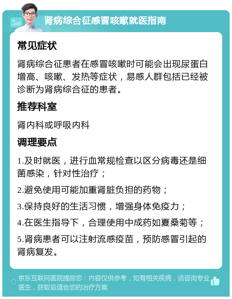 肾病综合征感冒咳嗽就医指南 常见症状 肾病综合征患者在感冒咳嗽时可能会出现尿蛋白增高、咳嗽、发热等症状，易感人群包括已经被诊断为肾病综合征的患者。 推荐科室 肾内科或呼吸内科 调理要点 1.及时就医，进行血常规检查以区分病毒还是细菌感染，针对性治疗； 2.避免使用可能加重肾脏负担的药物； 3.保持良好的生活习惯，增强身体免疫力； 4.在医生指导下，合理使用中成药如夏桑菊等； 5.肾病患者可以注射流感疫苗，预防感冒引起的肾病复发。