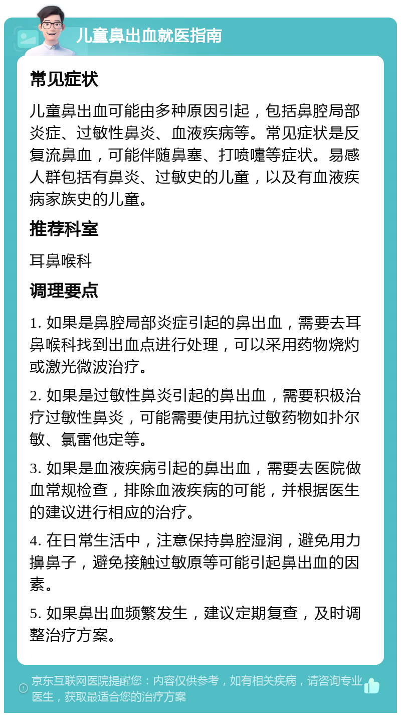 儿童鼻出血就医指南 常见症状 儿童鼻出血可能由多种原因引起，包括鼻腔局部炎症、过敏性鼻炎、血液疾病等。常见症状是反复流鼻血，可能伴随鼻塞、打喷嚏等症状。易感人群包括有鼻炎、过敏史的儿童，以及有血液疾病家族史的儿童。 推荐科室 耳鼻喉科 调理要点 1. 如果是鼻腔局部炎症引起的鼻出血，需要去耳鼻喉科找到出血点进行处理，可以采用药物烧灼或激光微波治疗。 2. 如果是过敏性鼻炎引起的鼻出血，需要积极治疗过敏性鼻炎，可能需要使用抗过敏药物如扑尔敏、氯雷他定等。 3. 如果是血液疾病引起的鼻出血，需要去医院做血常规检查，排除血液疾病的可能，并根据医生的建议进行相应的治疗。 4. 在日常生活中，注意保持鼻腔湿润，避免用力擤鼻子，避免接触过敏原等可能引起鼻出血的因素。 5. 如果鼻出血频繁发生，建议定期复查，及时调整治疗方案。