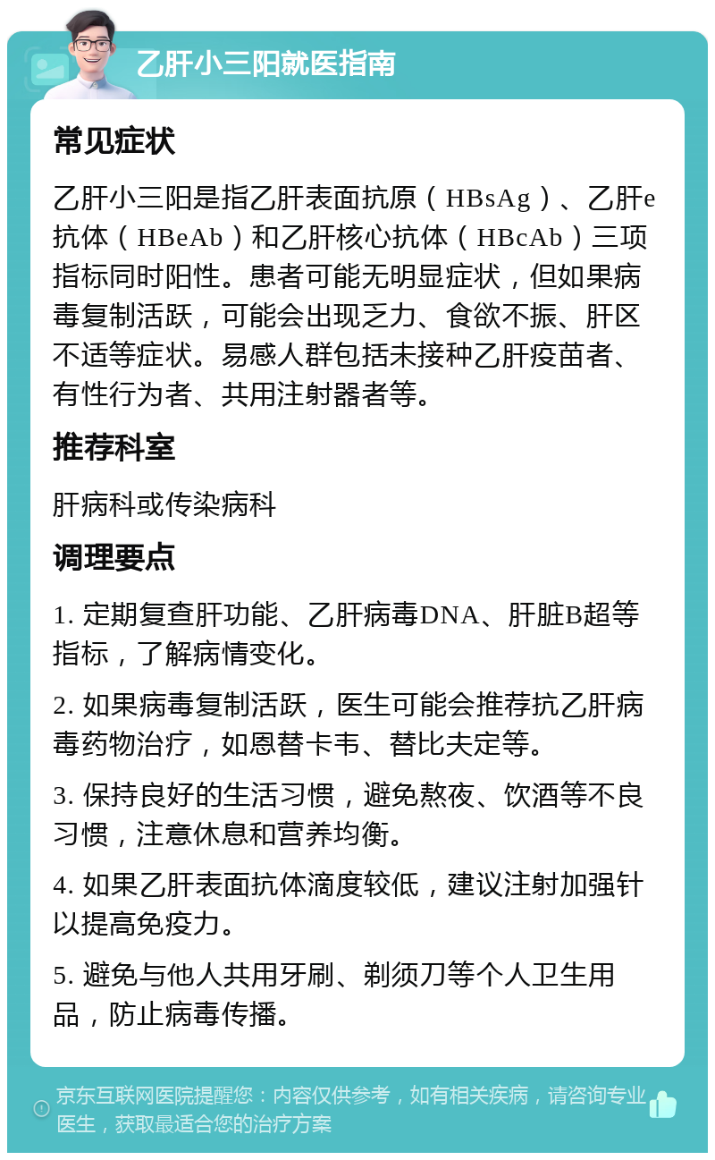 乙肝小三阳就医指南 常见症状 乙肝小三阳是指乙肝表面抗原（HBsAg）、乙肝e抗体（HBeAb）和乙肝核心抗体（HBcAb）三项指标同时阳性。患者可能无明显症状，但如果病毒复制活跃，可能会出现乏力、食欲不振、肝区不适等症状。易感人群包括未接种乙肝疫苗者、有性行为者、共用注射器者等。 推荐科室 肝病科或传染病科 调理要点 1. 定期复查肝功能、乙肝病毒DNA、肝脏B超等指标，了解病情变化。 2. 如果病毒复制活跃，医生可能会推荐抗乙肝病毒药物治疗，如恩替卡韦、替比夫定等。 3. 保持良好的生活习惯，避免熬夜、饮酒等不良习惯，注意休息和营养均衡。 4. 如果乙肝表面抗体滴度较低，建议注射加强针以提高免疫力。 5. 避免与他人共用牙刷、剃须刀等个人卫生用品，防止病毒传播。