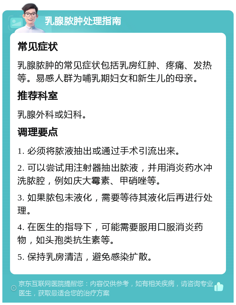 乳腺脓肿处理指南 常见症状 乳腺脓肿的常见症状包括乳房红肿、疼痛、发热等。易感人群为哺乳期妇女和新生儿的母亲。 推荐科室 乳腺外科或妇科。 调理要点 1. 必须将脓液抽出或通过手术引流出来。 2. 可以尝试用注射器抽出脓液，并用消炎药水冲洗脓腔，例如庆大霉素、甲硝唑等。 3. 如果脓包未液化，需要等待其液化后再进行处理。 4. 在医生的指导下，可能需要服用口服消炎药物，如头孢类抗生素等。 5. 保持乳房清洁，避免感染扩散。