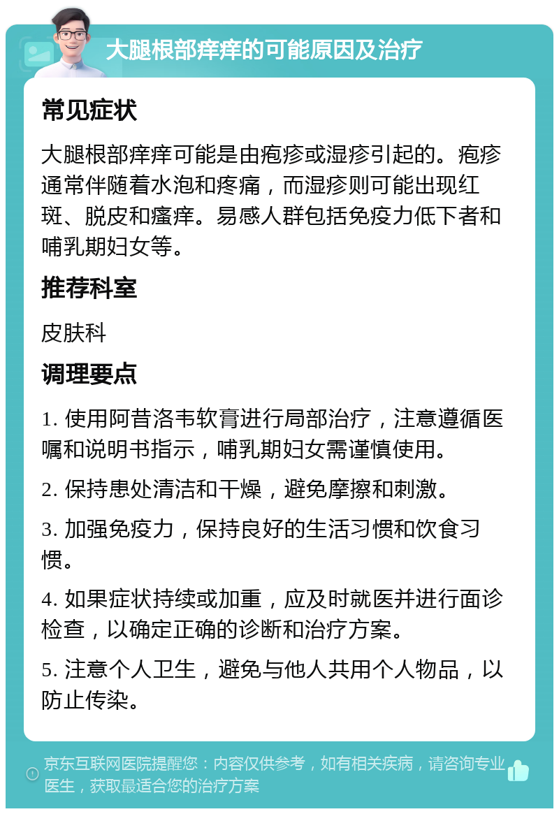 大腿根部痒痒的可能原因及治疗 常见症状 大腿根部痒痒可能是由疱疹或湿疹引起的。疱疹通常伴随着水泡和疼痛，而湿疹则可能出现红斑、脱皮和瘙痒。易感人群包括免疫力低下者和哺乳期妇女等。 推荐科室 皮肤科 调理要点 1. 使用阿昔洛韦软膏进行局部治疗，注意遵循医嘱和说明书指示，哺乳期妇女需谨慎使用。 2. 保持患处清洁和干燥，避免摩擦和刺激。 3. 加强免疫力，保持良好的生活习惯和饮食习惯。 4. 如果症状持续或加重，应及时就医并进行面诊检查，以确定正确的诊断和治疗方案。 5. 注意个人卫生，避免与他人共用个人物品，以防止传染。