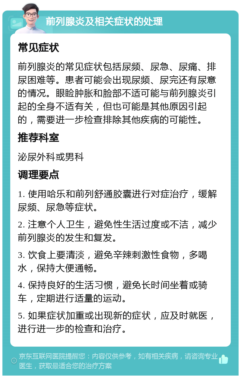 前列腺炎及相关症状的处理 常见症状 前列腺炎的常见症状包括尿频、尿急、尿痛、排尿困难等。患者可能会出现尿频、尿完还有尿意的情况。眼睑肿胀和脸部不适可能与前列腺炎引起的全身不适有关，但也可能是其他原因引起的，需要进一步检查排除其他疾病的可能性。 推荐科室 泌尿外科或男科 调理要点 1. 使用哈乐和前列舒通胶囊进行对症治疗，缓解尿频、尿急等症状。 2. 注意个人卫生，避免性生活过度或不洁，减少前列腺炎的发生和复发。 3. 饮食上要清淡，避免辛辣刺激性食物，多喝水，保持大便通畅。 4. 保持良好的生活习惯，避免长时间坐着或骑车，定期进行适量的运动。 5. 如果症状加重或出现新的症状，应及时就医，进行进一步的检查和治疗。