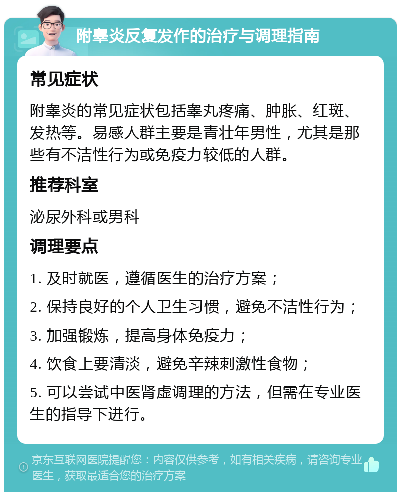 附睾炎反复发作的治疗与调理指南 常见症状 附睾炎的常见症状包括睾丸疼痛、肿胀、红斑、发热等。易感人群主要是青壮年男性，尤其是那些有不洁性行为或免疫力较低的人群。 推荐科室 泌尿外科或男科 调理要点 1. 及时就医，遵循医生的治疗方案； 2. 保持良好的个人卫生习惯，避免不洁性行为； 3. 加强锻炼，提高身体免疫力； 4. 饮食上要清淡，避免辛辣刺激性食物； 5. 可以尝试中医肾虚调理的方法，但需在专业医生的指导下进行。