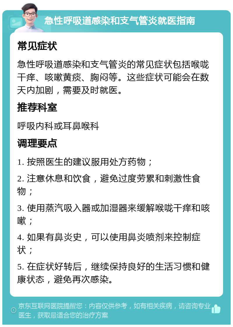 急性呼吸道感染和支气管炎就医指南 常见症状 急性呼吸道感染和支气管炎的常见症状包括喉咙干痒、咳嗽黄痰、胸闷等。这些症状可能会在数天内加剧，需要及时就医。 推荐科室 呼吸内科或耳鼻喉科 调理要点 1. 按照医生的建议服用处方药物； 2. 注意休息和饮食，避免过度劳累和刺激性食物； 3. 使用蒸汽吸入器或加湿器来缓解喉咙干痒和咳嗽； 4. 如果有鼻炎史，可以使用鼻炎喷剂来控制症状； 5. 在症状好转后，继续保持良好的生活习惯和健康状态，避免再次感染。