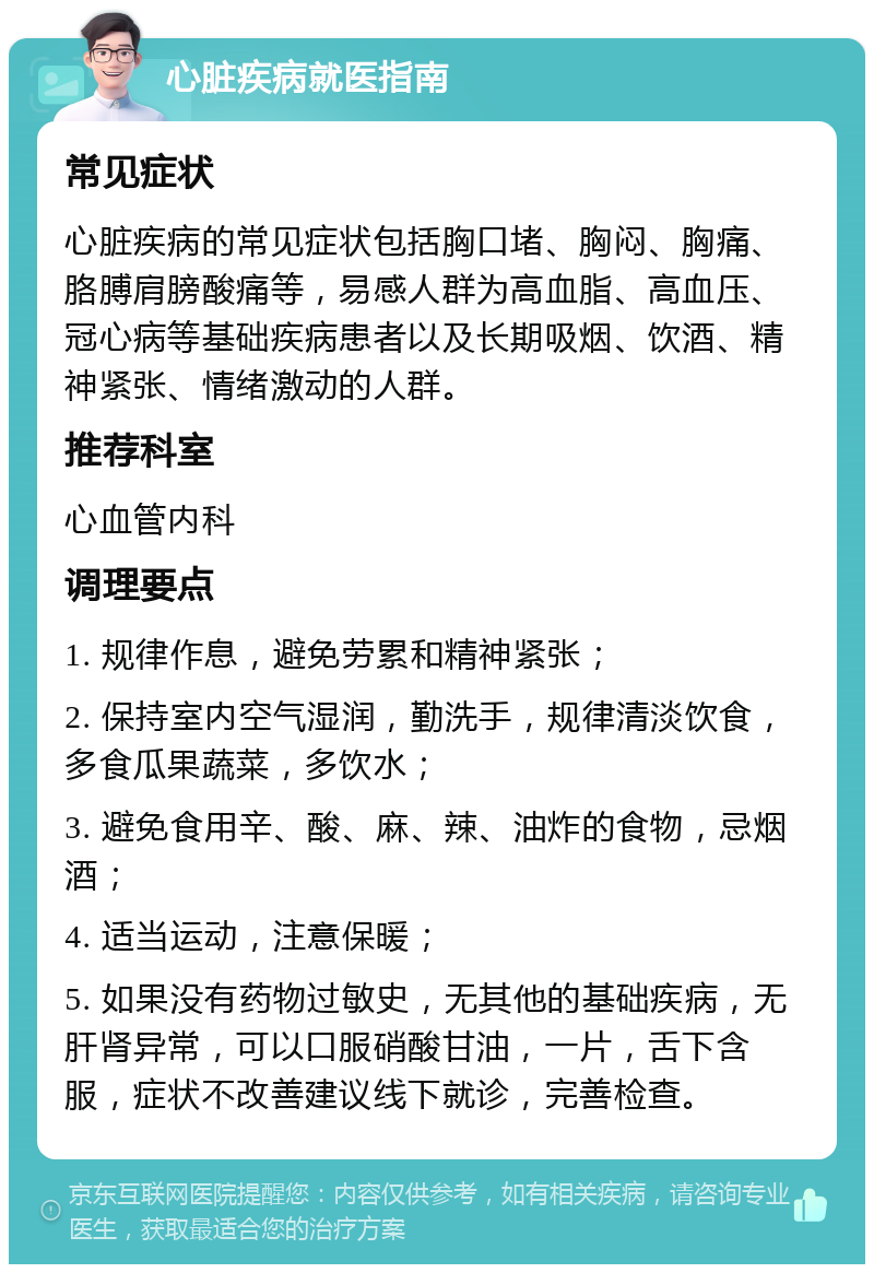 心脏疾病就医指南 常见症状 心脏疾病的常见症状包括胸口堵、胸闷、胸痛、胳膊肩膀酸痛等，易感人群为高血脂、高血压、冠心病等基础疾病患者以及长期吸烟、饮酒、精神紧张、情绪激动的人群。 推荐科室 心血管内科 调理要点 1. 规律作息，避免劳累和精神紧张； 2. 保持室内空气湿润，勤洗手，规律清淡饮食，多食瓜果蔬菜，多饮水； 3. 避免食用辛、酸、麻、辣、油炸的食物，忌烟酒； 4. 适当运动，注意保暖； 5. 如果没有药物过敏史，无其他的基础疾病，无肝肾异常，可以口服硝酸甘油，一片，舌下含服，症状不改善建议线下就诊，完善检查。