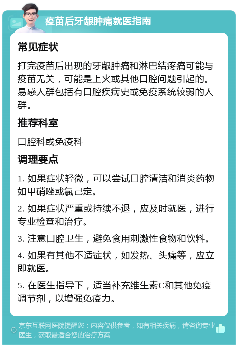 疫苗后牙龈肿痛就医指南 常见症状 打完疫苗后出现的牙龈肿痛和淋巴结疼痛可能与疫苗无关，可能是上火或其他口腔问题引起的。易感人群包括有口腔疾病史或免疫系统较弱的人群。 推荐科室 口腔科或免疫科 调理要点 1. 如果症状轻微，可以尝试口腔清洁和消炎药物如甲硝唑或氯己定。 2. 如果症状严重或持续不退，应及时就医，进行专业检查和治疗。 3. 注意口腔卫生，避免食用刺激性食物和饮料。 4. 如果有其他不适症状，如发热、头痛等，应立即就医。 5. 在医生指导下，适当补充维生素C和其他免疫调节剂，以增强免疫力。