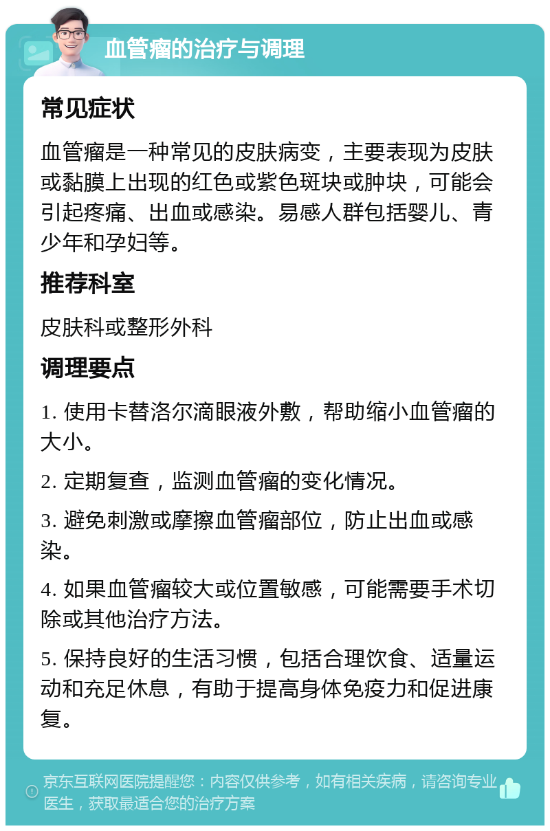 血管瘤的治疗与调理 常见症状 血管瘤是一种常见的皮肤病变，主要表现为皮肤或黏膜上出现的红色或紫色斑块或肿块，可能会引起疼痛、出血或感染。易感人群包括婴儿、青少年和孕妇等。 推荐科室 皮肤科或整形外科 调理要点 1. 使用卡替洛尔滴眼液外敷，帮助缩小血管瘤的大小。 2. 定期复查，监测血管瘤的变化情况。 3. 避免刺激或摩擦血管瘤部位，防止出血或感染。 4. 如果血管瘤较大或位置敏感，可能需要手术切除或其他治疗方法。 5. 保持良好的生活习惯，包括合理饮食、适量运动和充足休息，有助于提高身体免疫力和促进康复。