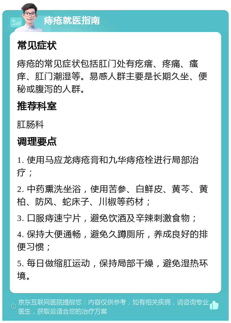 痔疮就医指南 常见症状 痔疮的常见症状包括肛门处有疙瘩、疼痛、瘙痒、肛门潮湿等。易感人群主要是长期久坐、便秘或腹泻的人群。 推荐科室 肛肠科 调理要点 1. 使用马应龙痔疮膏和九华痔疮栓进行局部治疗； 2. 中药熏洗坐浴，使用苦参、白鲜皮、黄芩、黄柏、防风、蛇床子、川椒等药材； 3. 口服痔速宁片，避免饮酒及辛辣刺激食物； 4. 保持大便通畅，避免久蹲厕所，养成良好的排便习惯； 5. 每日做缩肛运动，保持局部干燥，避免湿热环境。