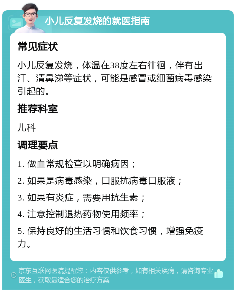 小儿反复发烧的就医指南 常见症状 小儿反复发烧，体温在38度左右徘徊，伴有出汗、清鼻涕等症状，可能是感冒或细菌病毒感染引起的。 推荐科室 儿科 调理要点 1. 做血常规检查以明确病因； 2. 如果是病毒感染，口服抗病毒口服液； 3. 如果有炎症，需要用抗生素； 4. 注意控制退热药物使用频率； 5. 保持良好的生活习惯和饮食习惯，增强免疫力。