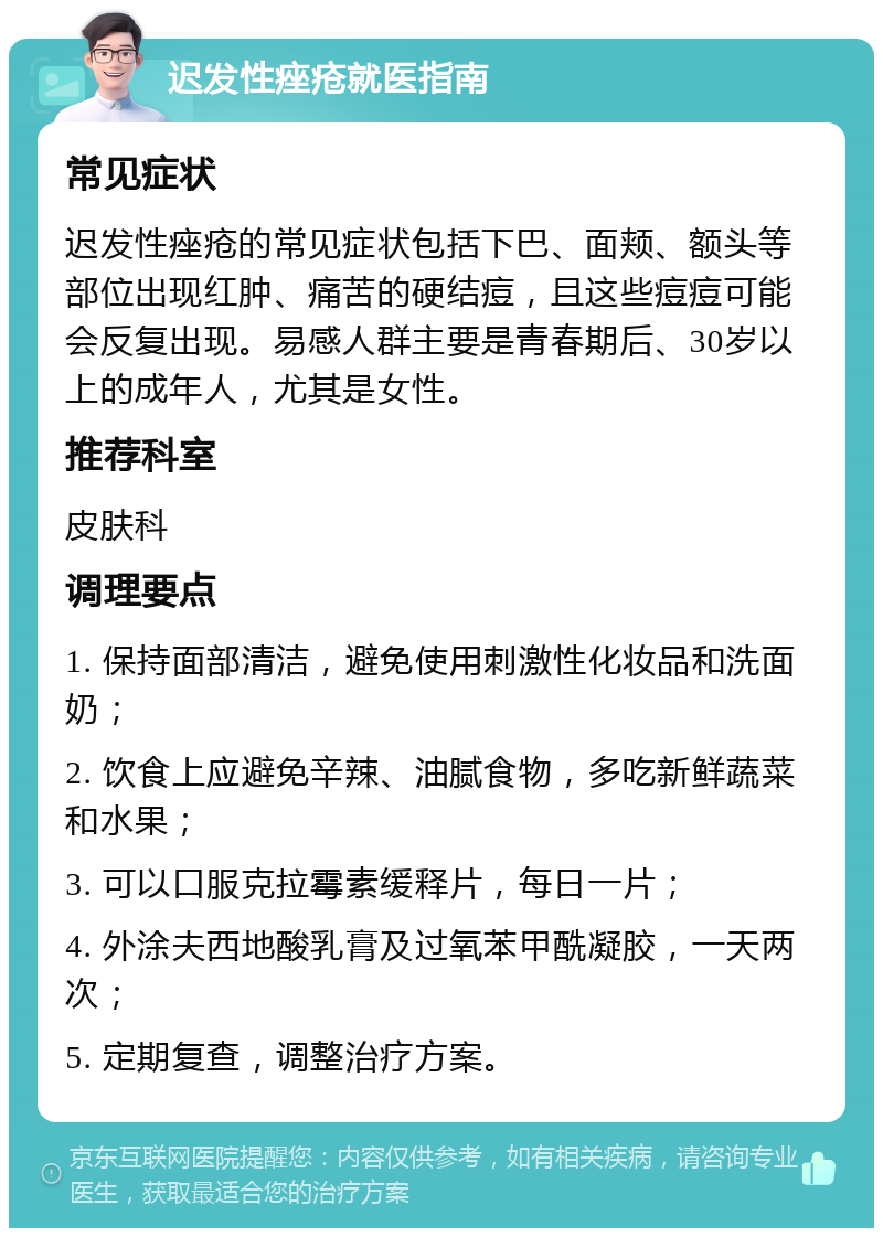 迟发性痤疮就医指南 常见症状 迟发性痤疮的常见症状包括下巴、面颊、额头等部位出现红肿、痛苦的硬结痘，且这些痘痘可能会反复出现。易感人群主要是青春期后、30岁以上的成年人，尤其是女性。 推荐科室 皮肤科 调理要点 1. 保持面部清洁，避免使用刺激性化妆品和洗面奶； 2. 饮食上应避免辛辣、油腻食物，多吃新鲜蔬菜和水果； 3. 可以口服克拉霉素缓释片，每日一片； 4. 外涂夫西地酸乳膏及过氧苯甲酰凝胶，一天两次； 5. 定期复查，调整治疗方案。