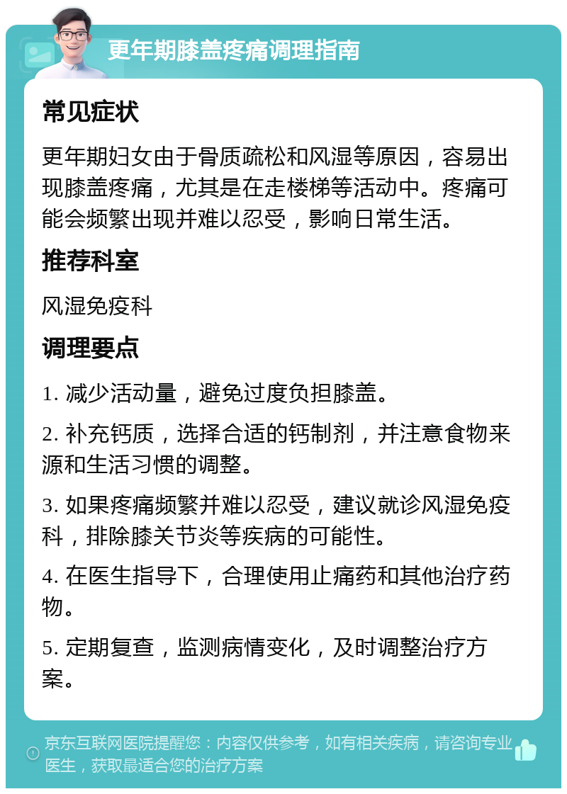 更年期膝盖疼痛调理指南 常见症状 更年期妇女由于骨质疏松和风湿等原因，容易出现膝盖疼痛，尤其是在走楼梯等活动中。疼痛可能会频繁出现并难以忍受，影响日常生活。 推荐科室 风湿免疫科 调理要点 1. 减少活动量，避免过度负担膝盖。 2. 补充钙质，选择合适的钙制剂，并注意食物来源和生活习惯的调整。 3. 如果疼痛频繁并难以忍受，建议就诊风湿免疫科，排除膝关节炎等疾病的可能性。 4. 在医生指导下，合理使用止痛药和其他治疗药物。 5. 定期复查，监测病情变化，及时调整治疗方案。