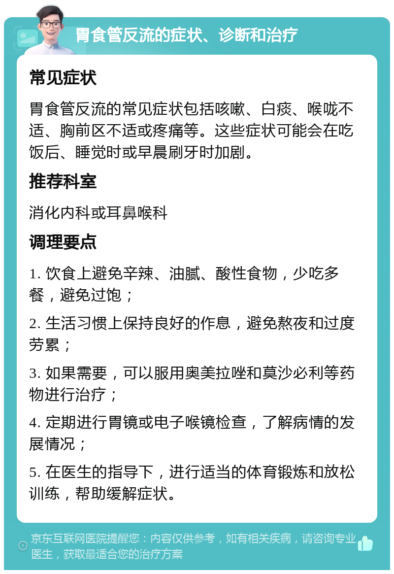 胃食管反流的症状、诊断和治疗 常见症状 胃食管反流的常见症状包括咳嗽、白痰、喉咙不适、胸前区不适或疼痛等。这些症状可能会在吃饭后、睡觉时或早晨刷牙时加剧。 推荐科室 消化内科或耳鼻喉科 调理要点 1. 饮食上避免辛辣、油腻、酸性食物，少吃多餐，避免过饱； 2. 生活习惯上保持良好的作息，避免熬夜和过度劳累； 3. 如果需要，可以服用奥美拉唑和莫沙必利等药物进行治疗； 4. 定期进行胃镜或电子喉镜检查，了解病情的发展情况； 5. 在医生的指导下，进行适当的体育锻炼和放松训练，帮助缓解症状。