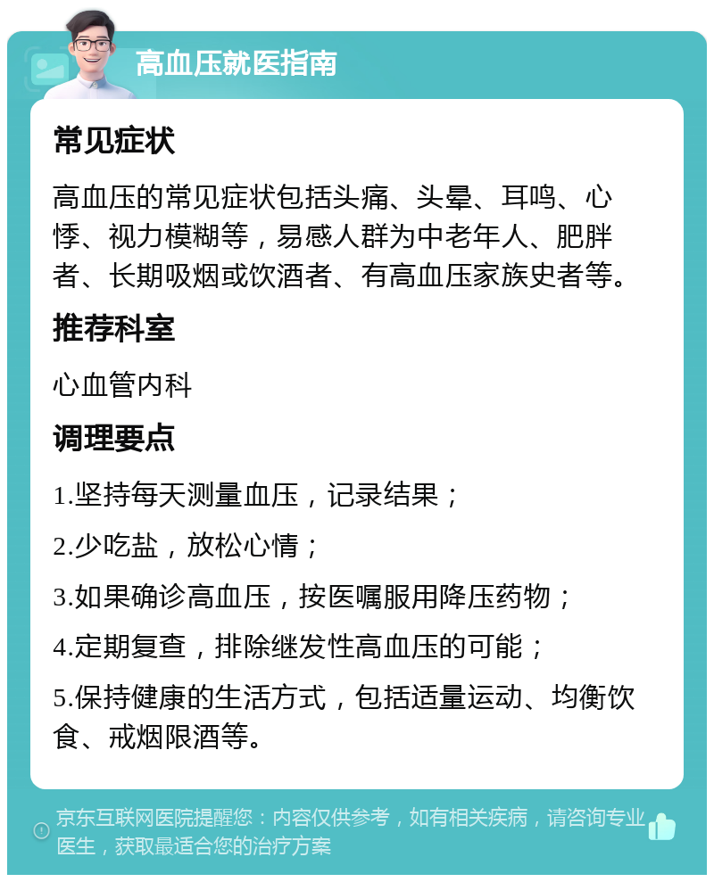 高血压就医指南 常见症状 高血压的常见症状包括头痛、头晕、耳鸣、心悸、视力模糊等，易感人群为中老年人、肥胖者、长期吸烟或饮酒者、有高血压家族史者等。 推荐科室 心血管内科 调理要点 1.坚持每天测量血压，记录结果； 2.少吃盐，放松心情； 3.如果确诊高血压，按医嘱服用降压药物； 4.定期复查，排除继发性高血压的可能； 5.保持健康的生活方式，包括适量运动、均衡饮食、戒烟限酒等。