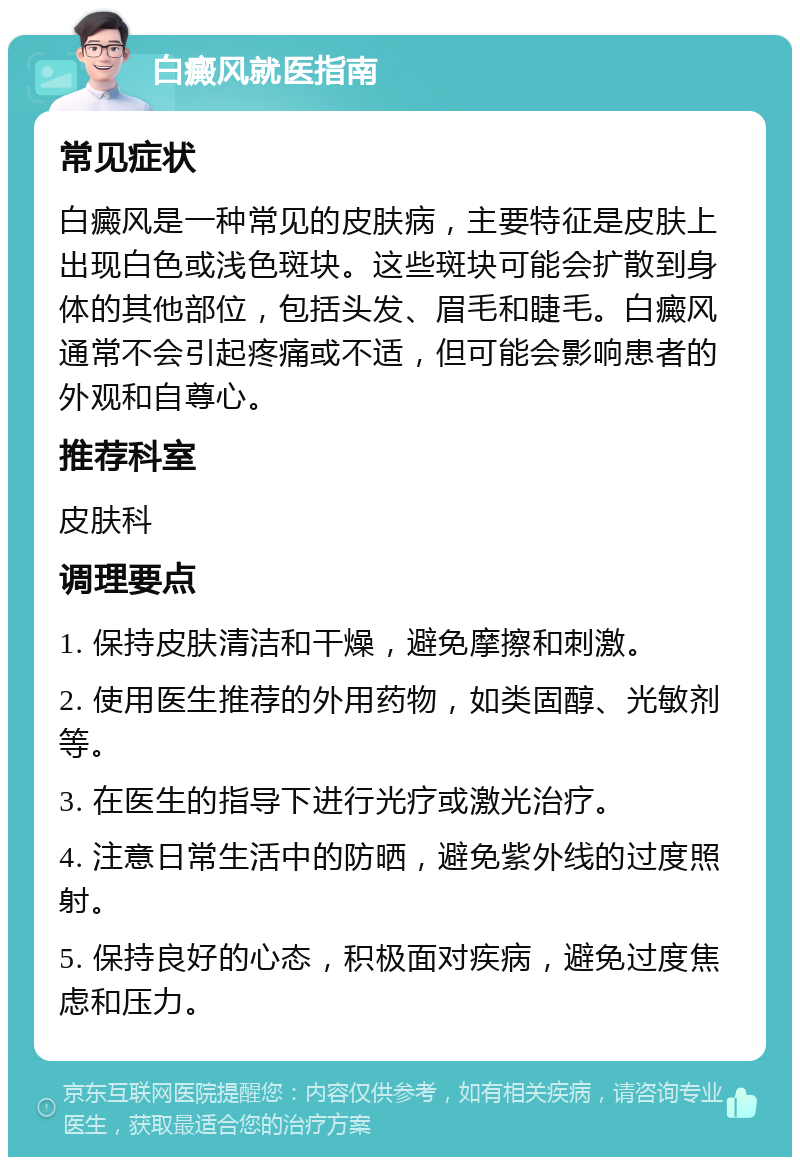 白癜风就医指南 常见症状 白癜风是一种常见的皮肤病，主要特征是皮肤上出现白色或浅色斑块。这些斑块可能会扩散到身体的其他部位，包括头发、眉毛和睫毛。白癜风通常不会引起疼痛或不适，但可能会影响患者的外观和自尊心。 推荐科室 皮肤科 调理要点 1. 保持皮肤清洁和干燥，避免摩擦和刺激。 2. 使用医生推荐的外用药物，如类固醇、光敏剂等。 3. 在医生的指导下进行光疗或激光治疗。 4. 注意日常生活中的防晒，避免紫外线的过度照射。 5. 保持良好的心态，积极面对疾病，避免过度焦虑和压力。