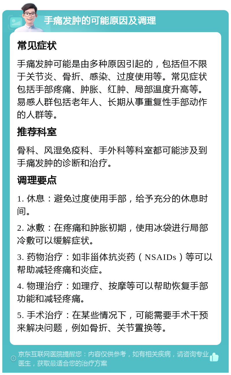 手痛发肿的可能原因及调理 常见症状 手痛发肿可能是由多种原因引起的，包括但不限于关节炎、骨折、感染、过度使用等。常见症状包括手部疼痛、肿胀、红肿、局部温度升高等。易感人群包括老年人、长期从事重复性手部动作的人群等。 推荐科室 骨科、风湿免疫科、手外科等科室都可能涉及到手痛发肿的诊断和治疗。 调理要点 1. 休息：避免过度使用手部，给予充分的休息时间。 2. 冰敷：在疼痛和肿胀初期，使用冰袋进行局部冷敷可以缓解症状。 3. 药物治疗：如非甾体抗炎药（NSAIDs）等可以帮助减轻疼痛和炎症。 4. 物理治疗：如理疗、按摩等可以帮助恢复手部功能和减轻疼痛。 5. 手术治疗：在某些情况下，可能需要手术干预来解决问题，例如骨折、关节置换等。