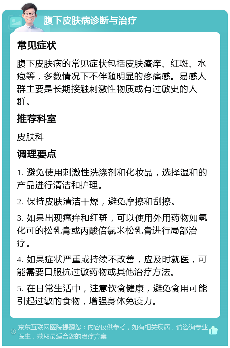 腹下皮肤病诊断与治疗 常见症状 腹下皮肤病的常见症状包括皮肤瘙痒、红斑、水疱等，多数情况下不伴随明显的疼痛感。易感人群主要是长期接触刺激性物质或有过敏史的人群。 推荐科室 皮肤科 调理要点 1. 避免使用刺激性洗涤剂和化妆品，选择温和的产品进行清洁和护理。 2. 保持皮肤清洁干燥，避免摩擦和刮擦。 3. 如果出现瘙痒和红斑，可以使用外用药物如氢化可的松乳膏或丙酸倍氯米松乳膏进行局部治疗。 4. 如果症状严重或持续不改善，应及时就医，可能需要口服抗过敏药物或其他治疗方法。 5. 在日常生活中，注意饮食健康，避免食用可能引起过敏的食物，增强身体免疫力。