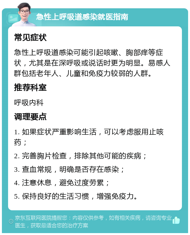 急性上呼吸道感染就医指南 常见症状 急性上呼吸道感染可能引起咳嗽、胸部痒等症状，尤其是在深呼吸或说话时更为明显。易感人群包括老年人、儿童和免疫力较弱的人群。 推荐科室 呼吸内科 调理要点 1. 如果症状严重影响生活，可以考虑服用止咳药； 2. 完善胸片检查，排除其他可能的疾病； 3. 查血常规，明确是否存在感染； 4. 注意休息，避免过度劳累； 5. 保持良好的生活习惯，增强免疫力。