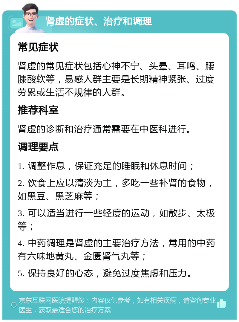 肾虚的症状、治疗和调理 常见症状 肾虚的常见症状包括心神不宁、头晕、耳鸣、腰膝酸软等，易感人群主要是长期精神紧张、过度劳累或生活不规律的人群。 推荐科室 肾虚的诊断和治疗通常需要在中医科进行。 调理要点 1. 调整作息，保证充足的睡眠和休息时间； 2. 饮食上应以清淡为主，多吃一些补肾的食物，如黑豆、黑芝麻等； 3. 可以适当进行一些轻度的运动，如散步、太极等； 4. 中药调理是肾虚的主要治疗方法，常用的中药有六味地黄丸、金匮肾气丸等； 5. 保持良好的心态，避免过度焦虑和压力。