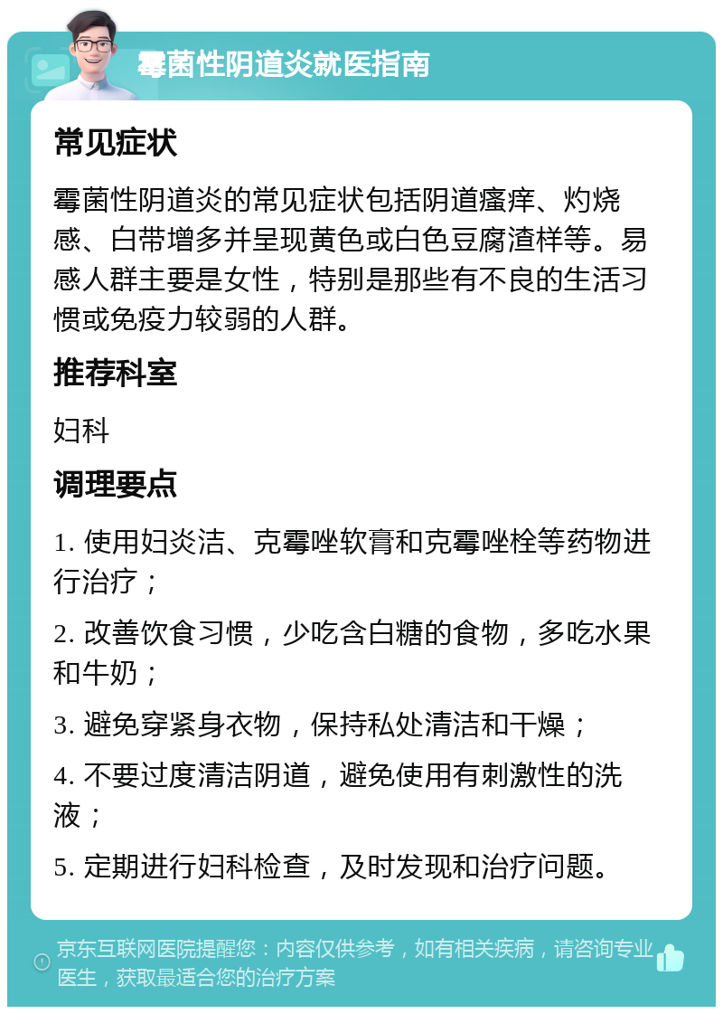 霉菌性阴道炎就医指南 常见症状 霉菌性阴道炎的常见症状包括阴道瘙痒、灼烧感、白带增多并呈现黄色或白色豆腐渣样等。易感人群主要是女性，特别是那些有不良的生活习惯或免疫力较弱的人群。 推荐科室 妇科 调理要点 1. 使用妇炎洁、克霉唑软膏和克霉唑栓等药物进行治疗； 2. 改善饮食习惯，少吃含白糖的食物，多吃水果和牛奶； 3. 避免穿紧身衣物，保持私处清洁和干燥； 4. 不要过度清洁阴道，避免使用有刺激性的洗液； 5. 定期进行妇科检查，及时发现和治疗问题。