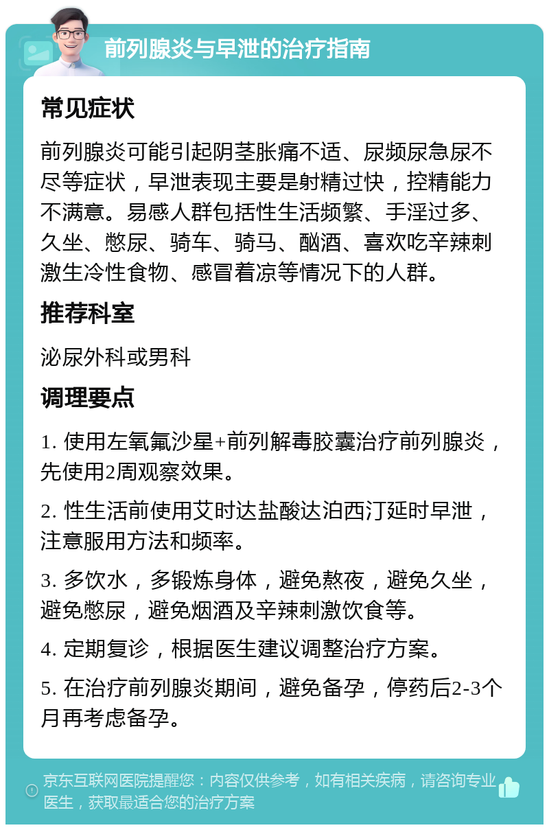 前列腺炎与早泄的治疗指南 常见症状 前列腺炎可能引起阴茎胀痛不适、尿频尿急尿不尽等症状，早泄表现主要是射精过快，控精能力不满意。易感人群包括性生活频繁、手淫过多、久坐、憋尿、骑车、骑马、酗酒、喜欢吃辛辣刺激生冷性食物、感冒着凉等情况下的人群。 推荐科室 泌尿外科或男科 调理要点 1. 使用左氧氟沙星+前列解毒胶囊治疗前列腺炎，先使用2周观察效果。 2. 性生活前使用艾时达盐酸达泊西汀延时早泄，注意服用方法和频率。 3. 多饮水，多锻炼身体，避免熬夜，避免久坐，避免憋尿，避免烟酒及辛辣刺激饮食等。 4. 定期复诊，根据医生建议调整治疗方案。 5. 在治疗前列腺炎期间，避免备孕，停药后2-3个月再考虑备孕。