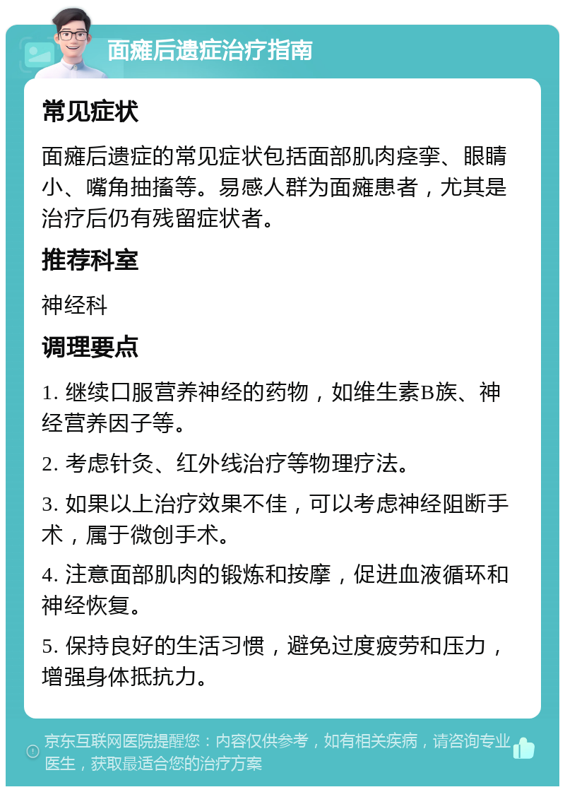 面瘫后遗症治疗指南 常见症状 面瘫后遗症的常见症状包括面部肌肉痉挛、眼睛小、嘴角抽搐等。易感人群为面瘫患者，尤其是治疗后仍有残留症状者。 推荐科室 神经科 调理要点 1. 继续口服营养神经的药物，如维生素B族、神经营养因子等。 2. 考虑针灸、红外线治疗等物理疗法。 3. 如果以上治疗效果不佳，可以考虑神经阻断手术，属于微创手术。 4. 注意面部肌肉的锻炼和按摩，促进血液循环和神经恢复。 5. 保持良好的生活习惯，避免过度疲劳和压力，增强身体抵抗力。