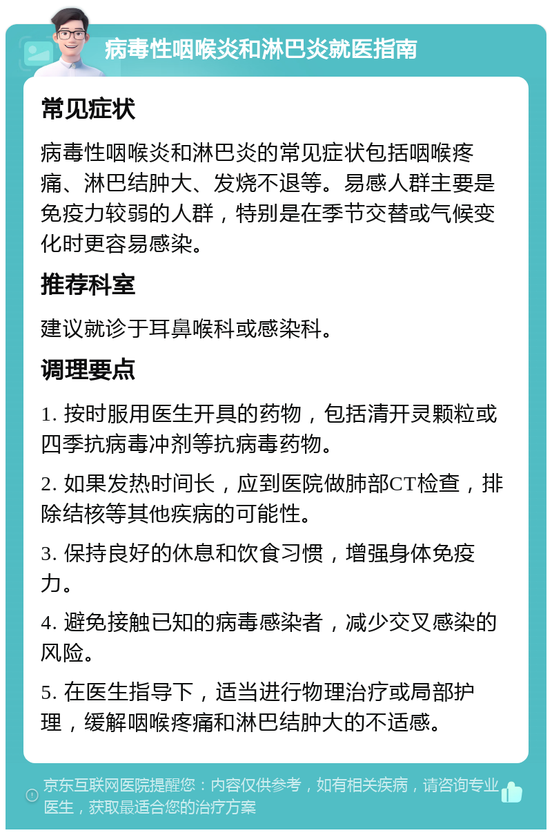 病毒性咽喉炎和淋巴炎就医指南 常见症状 病毒性咽喉炎和淋巴炎的常见症状包括咽喉疼痛、淋巴结肿大、发烧不退等。易感人群主要是免疫力较弱的人群，特别是在季节交替或气候变化时更容易感染。 推荐科室 建议就诊于耳鼻喉科或感染科。 调理要点 1. 按时服用医生开具的药物，包括清开灵颗粒或四季抗病毒冲剂等抗病毒药物。 2. 如果发热时间长，应到医院做肺部CT检查，排除结核等其他疾病的可能性。 3. 保持良好的休息和饮食习惯，增强身体免疫力。 4. 避免接触已知的病毒感染者，减少交叉感染的风险。 5. 在医生指导下，适当进行物理治疗或局部护理，缓解咽喉疼痛和淋巴结肿大的不适感。