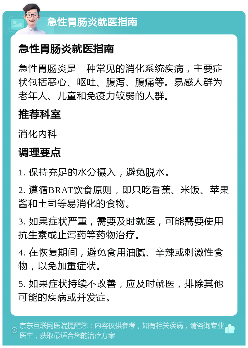 急性胃肠炎就医指南 急性胃肠炎就医指南 急性胃肠炎是一种常见的消化系统疾病，主要症状包括恶心、呕吐、腹泻、腹痛等。易感人群为老年人、儿童和免疫力较弱的人群。 推荐科室 消化内科 调理要点 1. 保持充足的水分摄入，避免脱水。 2. 遵循BRAT饮食原则，即只吃香蕉、米饭、苹果酱和土司等易消化的食物。 3. 如果症状严重，需要及时就医，可能需要使用抗生素或止泻药等药物治疗。 4. 在恢复期间，避免食用油腻、辛辣或刺激性食物，以免加重症状。 5. 如果症状持续不改善，应及时就医，排除其他可能的疾病或并发症。