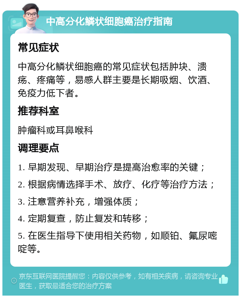 中高分化鳞状细胞癌治疗指南 常见症状 中高分化鳞状细胞癌的常见症状包括肿块、溃疡、疼痛等，易感人群主要是长期吸烟、饮酒、免疫力低下者。 推荐科室 肿瘤科或耳鼻喉科 调理要点 1. 早期发现、早期治疗是提高治愈率的关键； 2. 根据病情选择手术、放疗、化疗等治疗方法； 3. 注意营养补充，增强体质； 4. 定期复查，防止复发和转移； 5. 在医生指导下使用相关药物，如顺铂、氟尿嘧啶等。