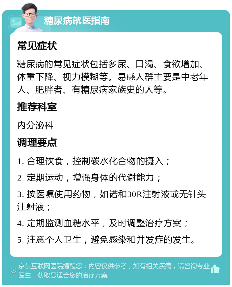 糖尿病就医指南 常见症状 糖尿病的常见症状包括多尿、口渴、食欲增加、体重下降、视力模糊等。易感人群主要是中老年人、肥胖者、有糖尿病家族史的人等。 推荐科室 内分泌科 调理要点 1. 合理饮食，控制碳水化合物的摄入； 2. 定期运动，增强身体的代谢能力； 3. 按医嘱使用药物，如诺和30R注射液或无针头注射液； 4. 定期监测血糖水平，及时调整治疗方案； 5. 注意个人卫生，避免感染和并发症的发生。