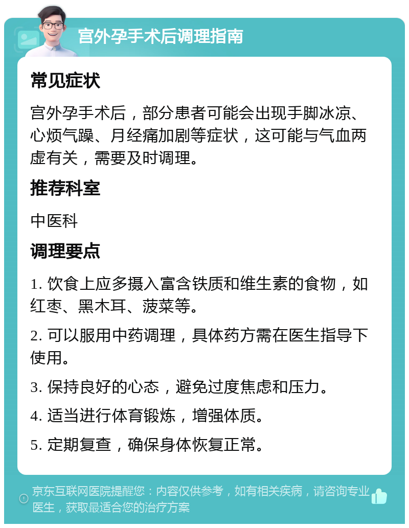 宫外孕手术后调理指南 常见症状 宫外孕手术后，部分患者可能会出现手脚冰凉、心烦气躁、月经痛加剧等症状，这可能与气血两虚有关，需要及时调理。 推荐科室 中医科 调理要点 1. 饮食上应多摄入富含铁质和维生素的食物，如红枣、黑木耳、菠菜等。 2. 可以服用中药调理，具体药方需在医生指导下使用。 3. 保持良好的心态，避免过度焦虑和压力。 4. 适当进行体育锻炼，增强体质。 5. 定期复查，确保身体恢复正常。