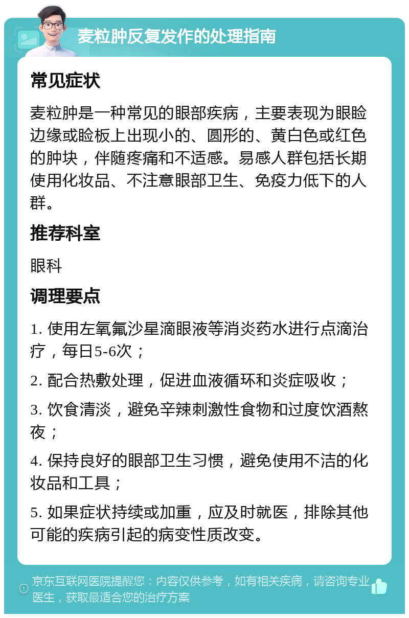 麦粒肿反复发作的处理指南 常见症状 麦粒肿是一种常见的眼部疾病，主要表现为眼睑边缘或睑板上出现小的、圆形的、黄白色或红色的肿块，伴随疼痛和不适感。易感人群包括长期使用化妆品、不注意眼部卫生、免疫力低下的人群。 推荐科室 眼科 调理要点 1. 使用左氧氟沙星滴眼液等消炎药水进行点滴治疗，每日5-6次； 2. 配合热敷处理，促进血液循环和炎症吸收； 3. 饮食清淡，避免辛辣刺激性食物和过度饮酒熬夜； 4. 保持良好的眼部卫生习惯，避免使用不洁的化妆品和工具； 5. 如果症状持续或加重，应及时就医，排除其他可能的疾病引起的病变性质改变。